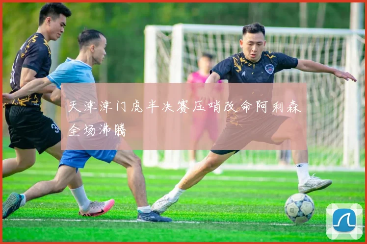 天津津门虎半决赛压哨改命阿利森全场沸腾