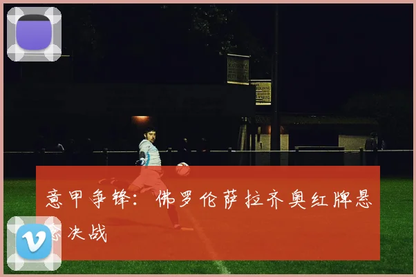 意甲争锋：佛罗伦萨拉齐奥红牌悬念决战