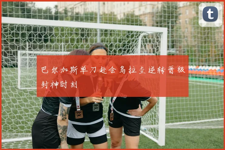 巴尔加斯单刀赴会乌拉圭逆转晋级封神时刻