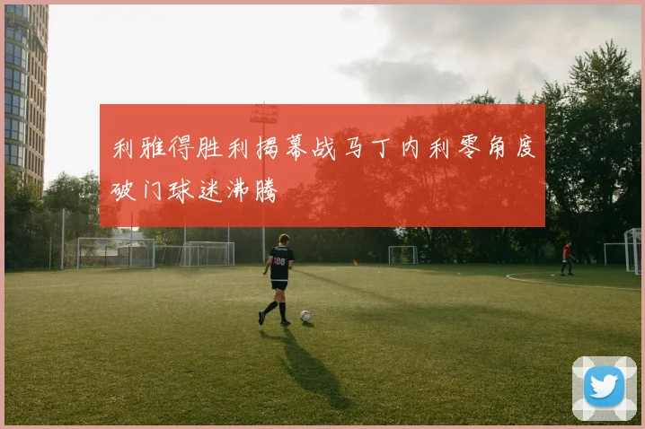 利雅得胜利揭幕战马丁内利零角度破门球迷沸腾