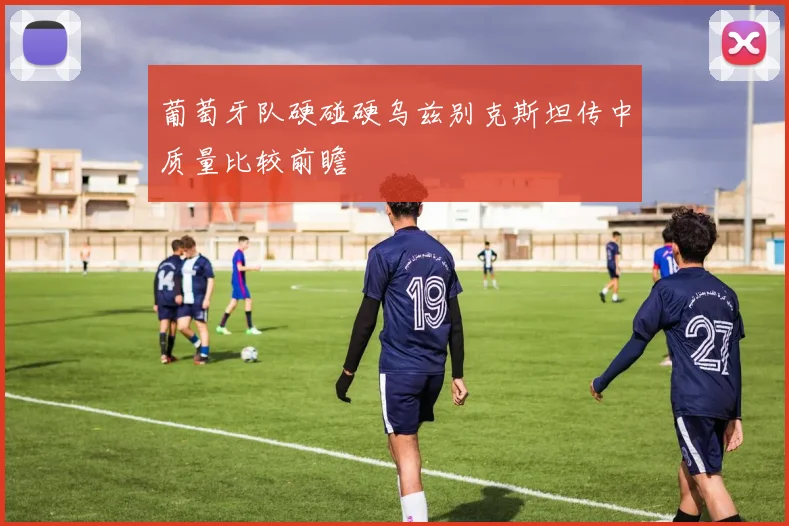 葡萄牙队硬碰硬乌兹别克斯坦传中质量比较前瞻