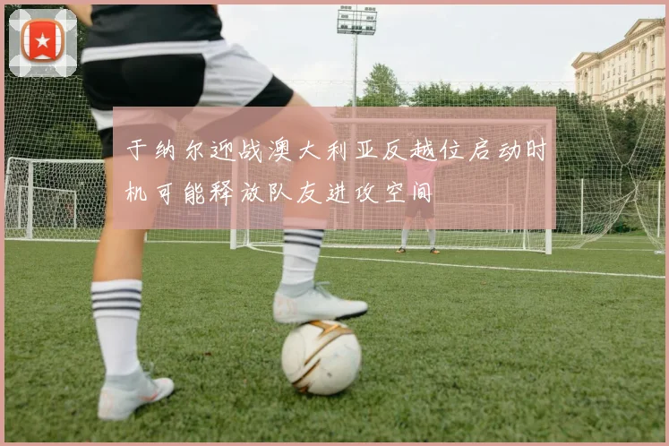 于纳尔迎战澳大利亚反越位启动时机可能释放队友进攻空间