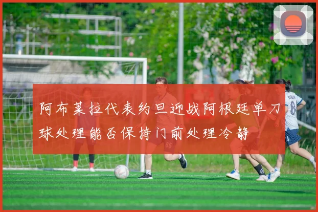 阿布莱拉代表约旦迎战阿根廷单刀球处理能否保持门前处理冷静