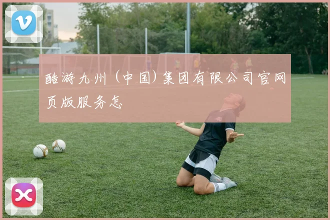 酷游九州 (中国)集团有限公司官网页版服务怎