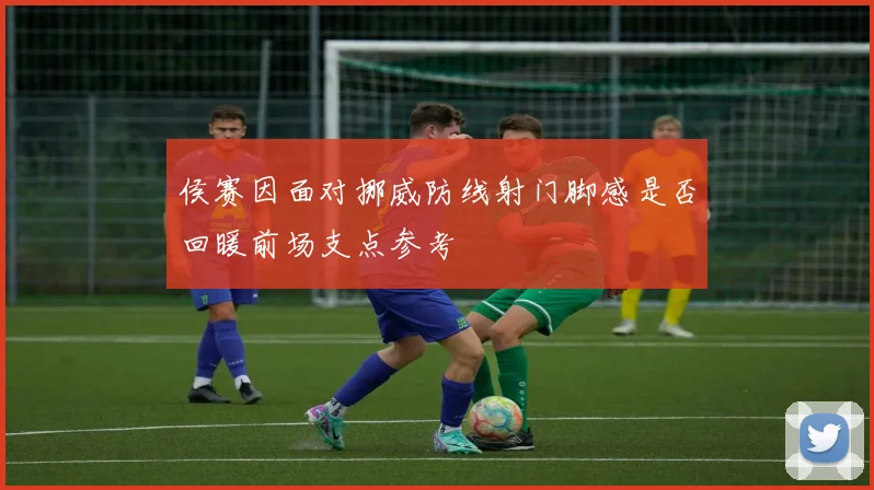 侯赛因面对挪威防线射门脚感是否回暖前场支点参考