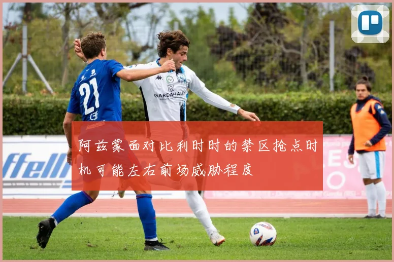 阿兹蒙面对比利时时的禁区抢点时机可能左右前场威胁程度