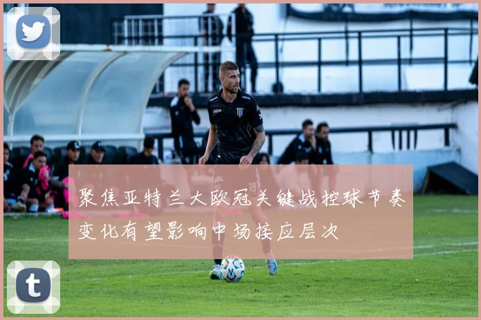 聚焦亚特兰大欧冠关键战控球节奏变化有望影响中场接应层次