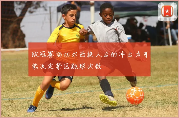 欧冠赛场切尔西换人后的冲击力可能决定禁区触球次数