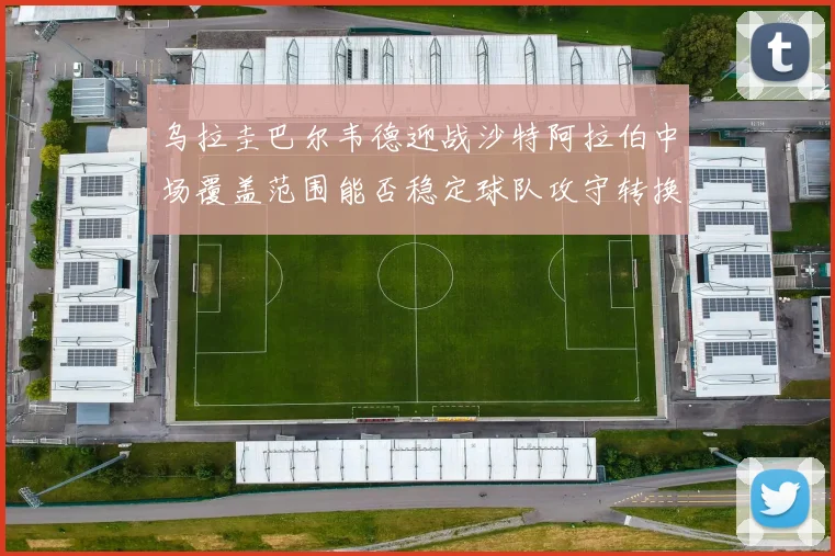 乌拉圭巴尔韦德迎战沙特阿拉伯中场覆盖范围能否稳定球队攻守转换
