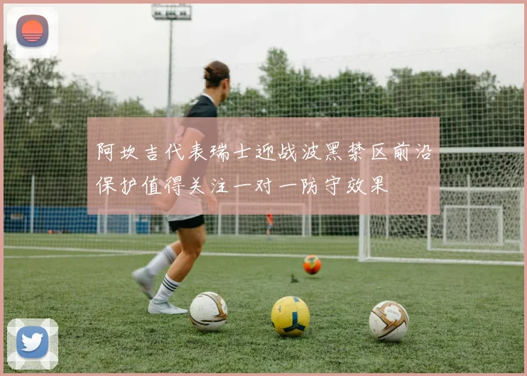 阿坎吉代表瑞士迎战波黑禁区前沿保护值得关注一对一防守效果