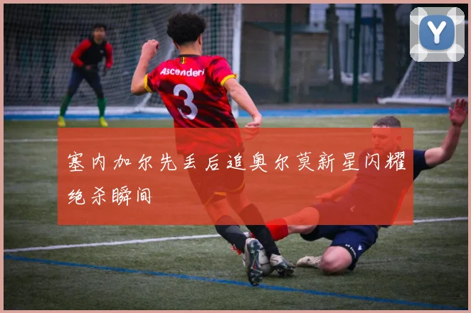 塞内加尔先丢后追奥尔莫新星闪耀绝杀瞬间