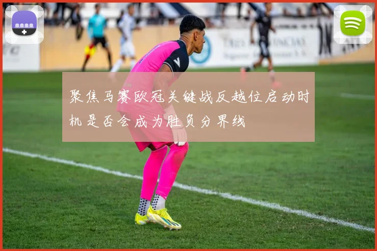 聚焦马赛欧冠关键战反越位启动时机是否会成为胜负分界线