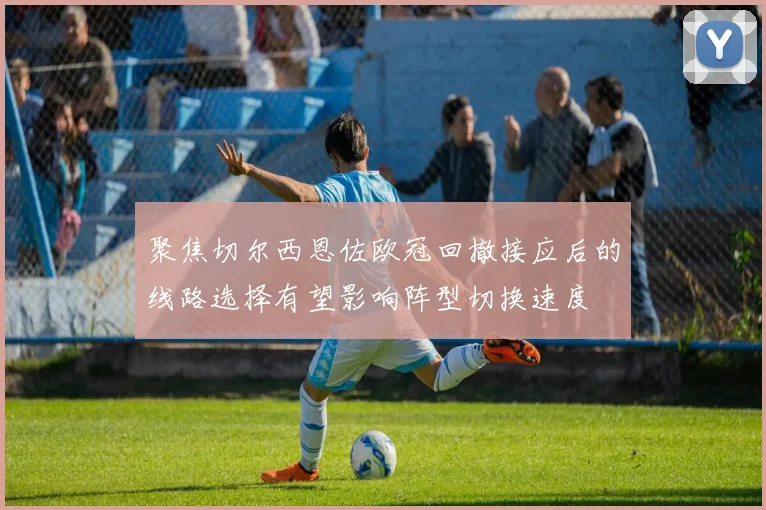 聚焦切尔西恩佐欧冠回撤接应后的线路选择有望影响阵型切换速度