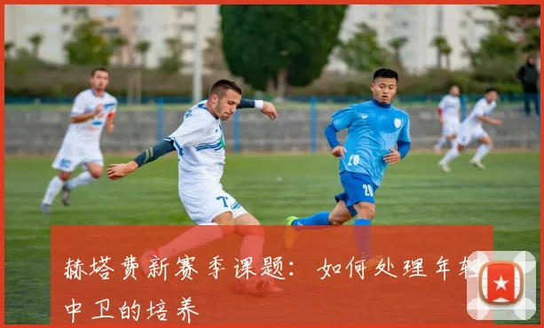 赫塔费新赛季课题：如何处理年轻中卫的培养