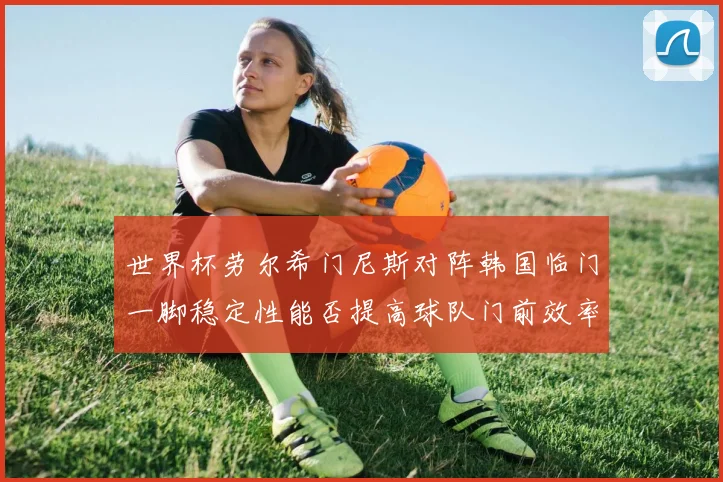 世界杯劳尔希门尼斯对阵韩国临门一脚稳定性能否提高球队门前效率