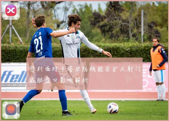 哲科面对卡塔尔防线能否扩大射门威胁盘口影响解析