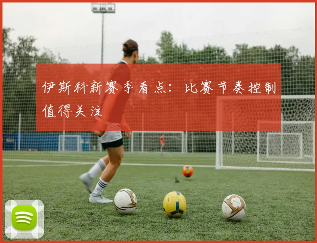 伊斯科新赛季看点:比赛节奏控制值得关注
