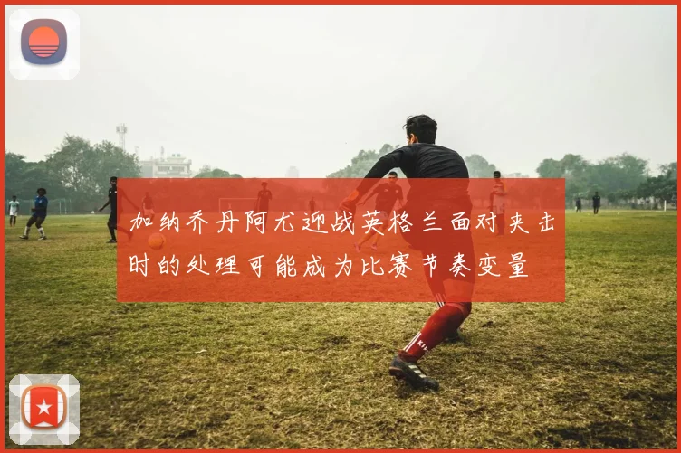 加纳乔丹阿尤迎战英格兰面对夹击时的处理可能成为比赛节奏变量