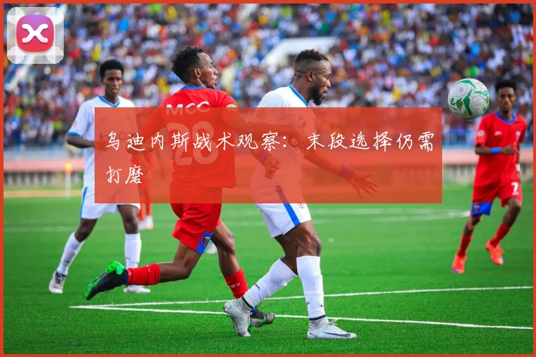 乌迪内斯战术观察:末段选择仍需打磨
