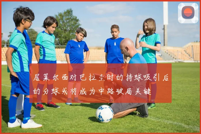 居莱尔面对巴拉圭时的持球吸引后的分球或将成为中路破局关键