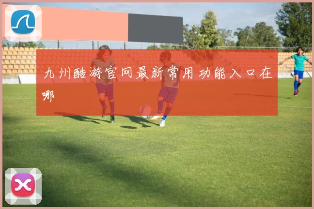 九州酷游官网最新常用功能入口在哪