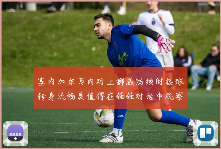 塞内加尔马内对上挪威防线时接球转身流畅度值得在强强对话中观察