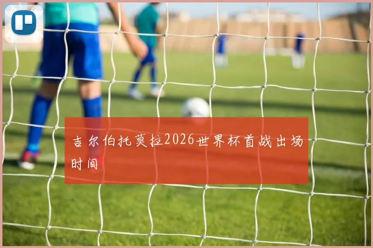 吉尔伯托莫拉2026世界杯首战出场时间