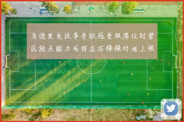 马德里竞技争夺欧冠晋级席位时禁区抢点能力或将左右强强对话上限