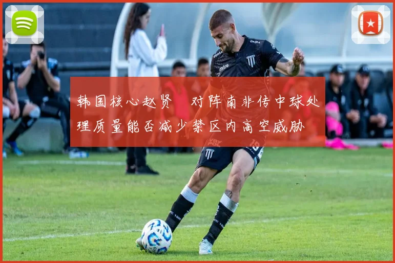韩国核心赵贤祐对阵南非传中球处理质量能否减少禁区内高空威胁