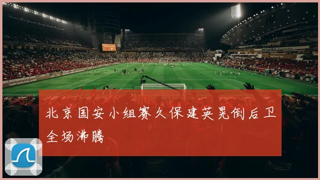 北京国安小组赛久保建英晃倒后卫全场沸腾