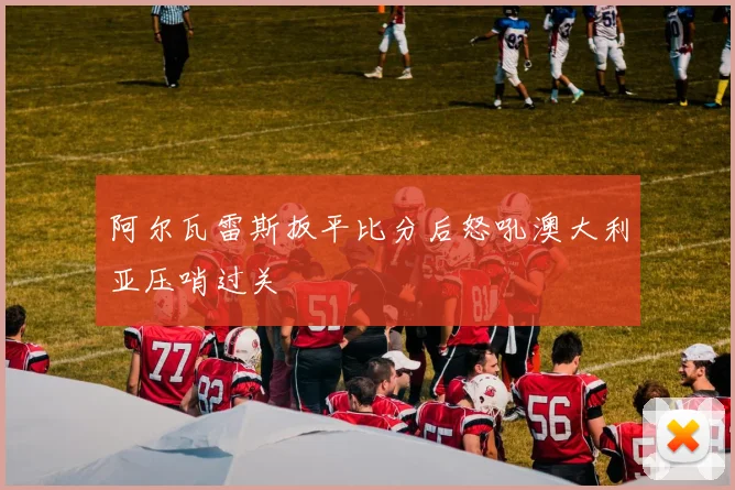 阿尔瓦雷斯扳平比分后怒吼澳大利亚压哨过关