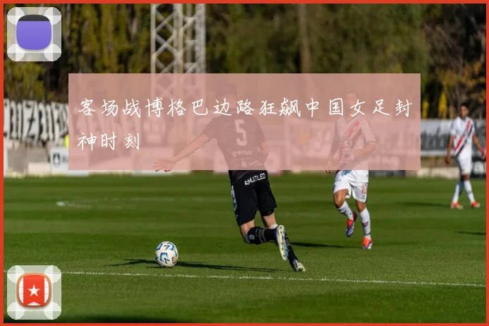 客场战博格巴边路狂飙中国女足封神时刻