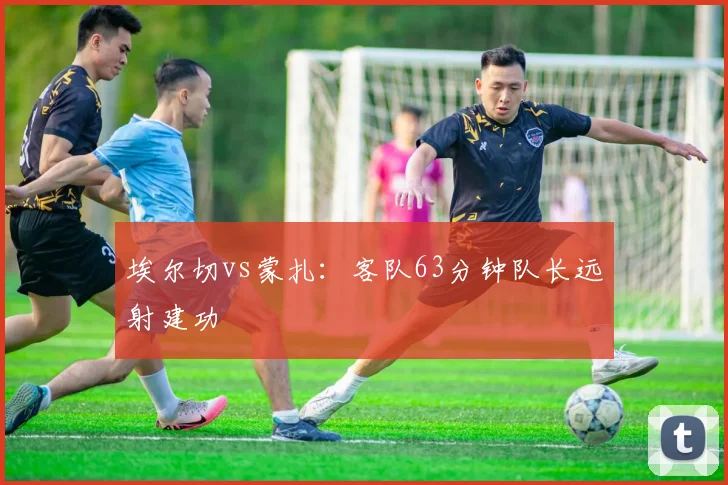 埃尔切vs蒙扎:客队63分钟队长远射建功