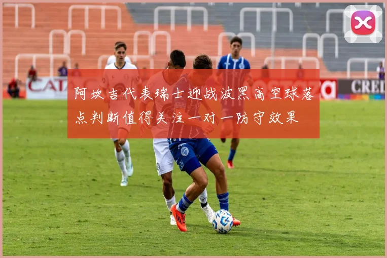 阿坎吉代表瑞士迎战波黑高空球落点判断值得关注一对一防守效果