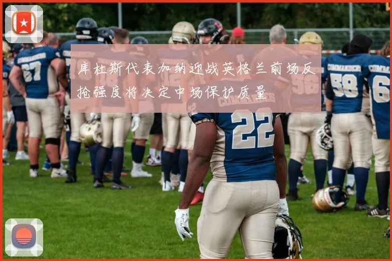 库杜斯代表加纳迎战英格兰前场反抢强度将决定中场保护质量